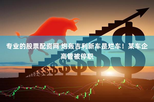 专业的股票配资网 炮轰吉利新车是烂车！某车企高管被停职
