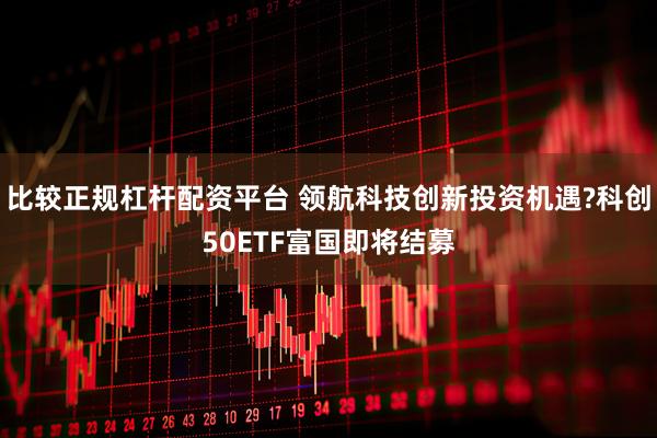 比较正规杠杆配资平台 领航科技创新投资机遇?科创50ETF富国即将结募