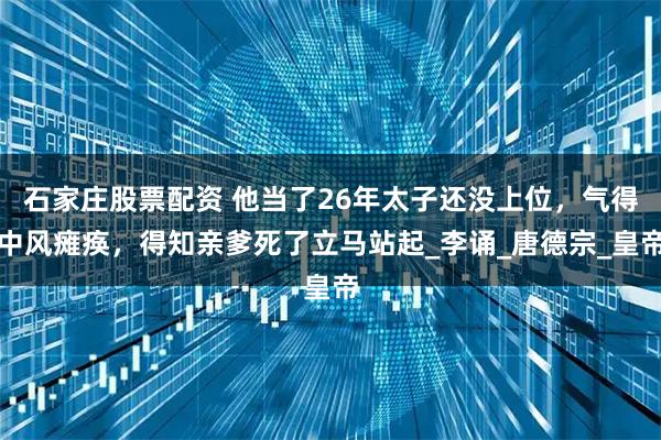 石家庄股票配资 他当了26年太子还没上位，气得中风瘫痪，得知亲爹死了立马站起_李诵_唐德宗_皇帝