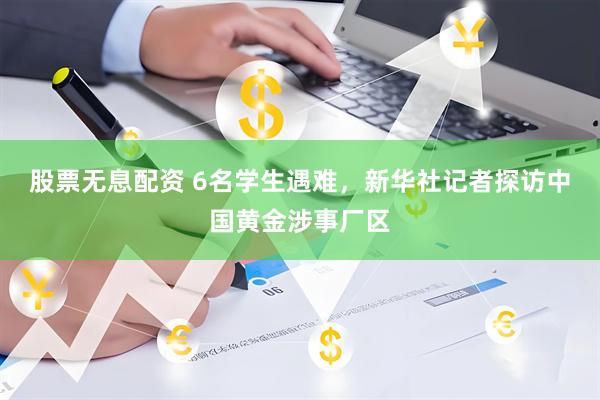 股票无息配资 6名学生遇难，新华社记者探访中国黄金涉事厂区