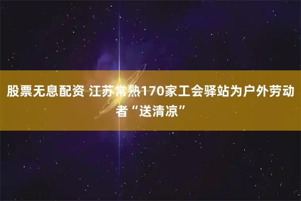 股票无息配资 江苏常熟170家工会驿站为户外劳动者“送清凉”