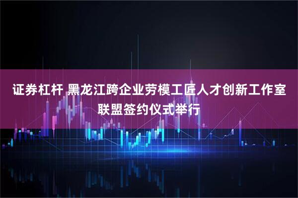 证券杠杆 黑龙江跨企业劳模工匠人才创新工作室联盟签约仪式举行