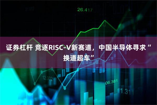 证券杠杆 竞逐RISC-V新赛道,中国半导体寻求“换道超车”