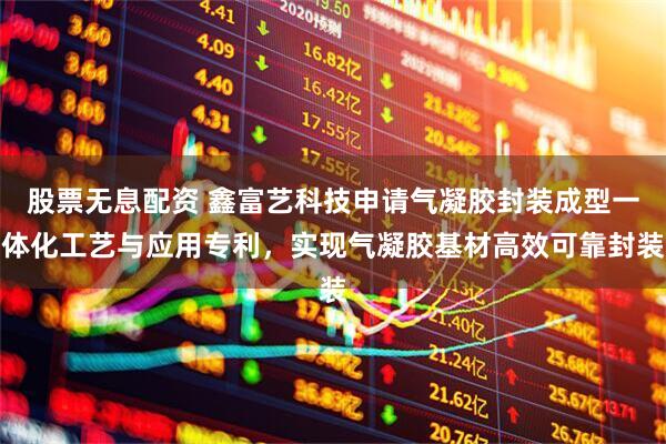 股票无息配资 鑫富艺科技申请气凝胶封装成型一体化工艺与应用专利，实现气凝胶基材高效可靠封装